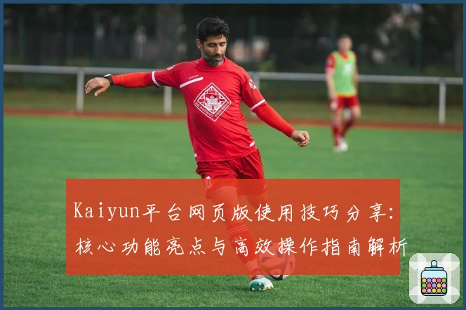 Kaiyun平台网页版使用技巧分享：核心功能亮点与高效操作指南解析