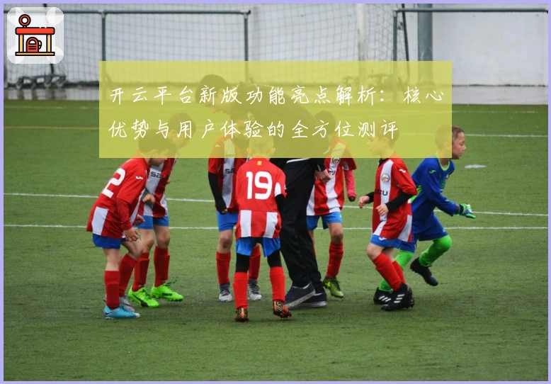 开云平台新版功能亮点解析：核心优势与用户体验的全方位测评