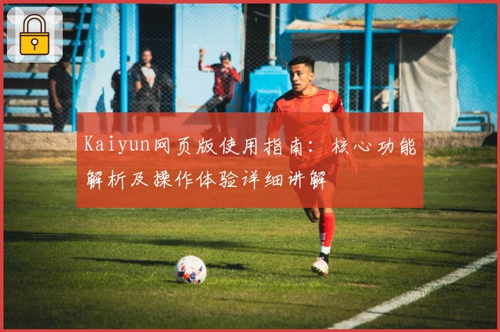 Kaiyun网页版使用指南：核心功能解析及操作体验详细讲解